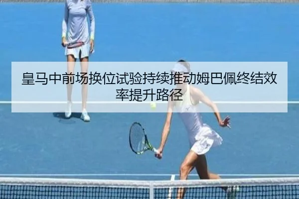 皇马中前场换位试验持续推动姆巴佩终结效率提升路径