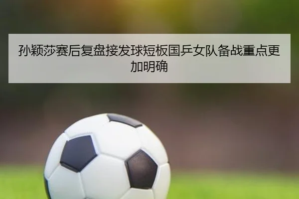 孙颖莎赛后复盘接发球短板国乒女队备战重点更加明确